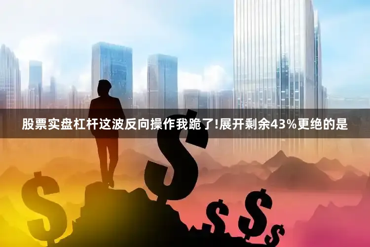 股票实盘杠杆这波反向操作我跪了!展开剩余43%更绝的是