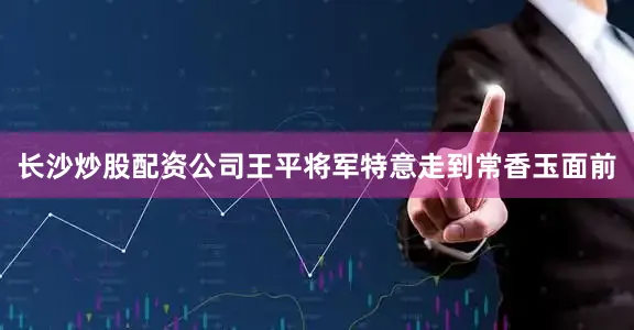 长沙炒股配资公司王平将军特意走到常香玉面前