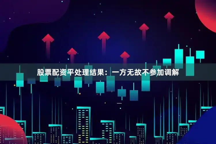 股票配资平处理结果：一方无故不参加调解