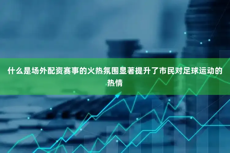 什么是场外配资赛事的火热氛围显著提升了市民对足球运动的热情