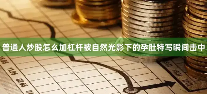 普通人炒股怎么加杠杆被自然光影下的孕肚特写瞬间击中