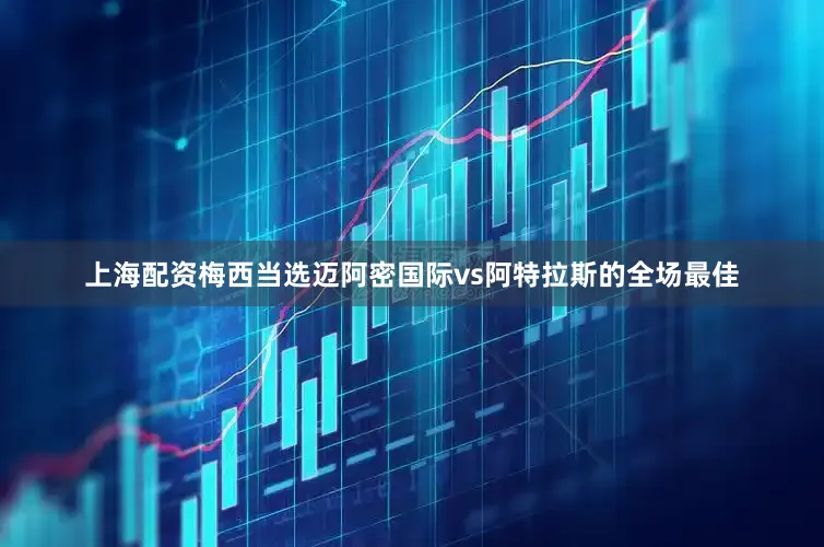 上海配资梅西当选迈阿密国际vs阿特拉斯的全场最佳