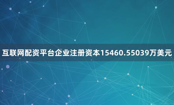互联网配资平台企业注册资本15460.55039万美元