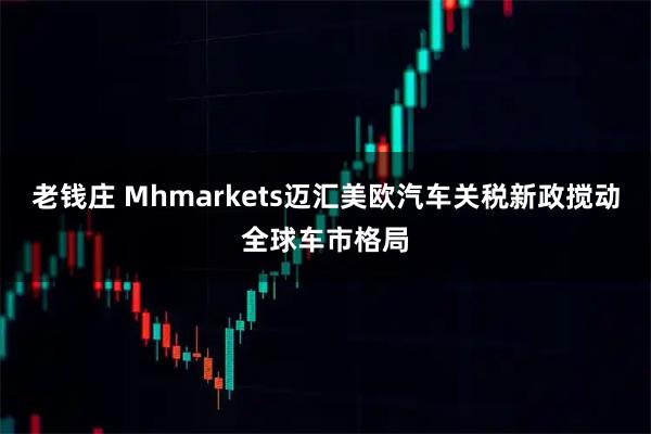 老钱庄 Mhmarkets迈汇美欧汽车关税新政搅动全球车市格局