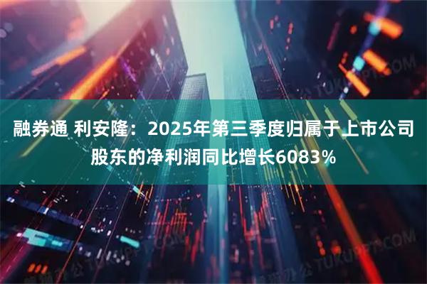 融券通 利安隆：2025年第三季度归属于上市公司股东的净利润同比增长6083%