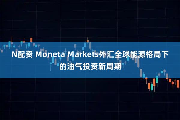 N配资 Moneta Markets外汇全球能源格局下的油气投资新周期