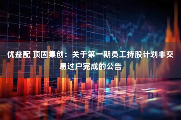 优益配 顶固集创：关于第一期员工持股计划非交易过户完成的公告