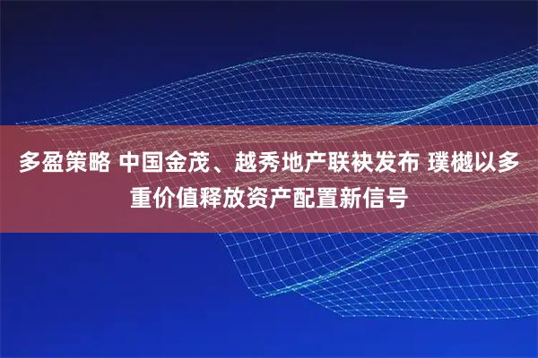 多盈策略 中国金茂、越秀地产联袂发布 璞樾以多重价值释放资产配置新信号