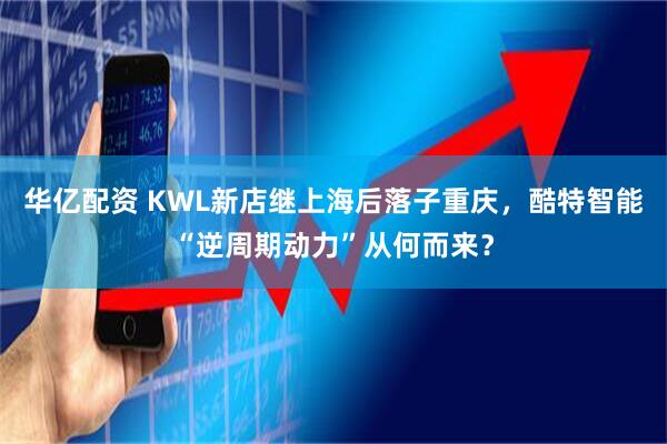 华亿配资 KWL新店继上海后落子重庆,酷特智能“逆周期动力”从何而来?