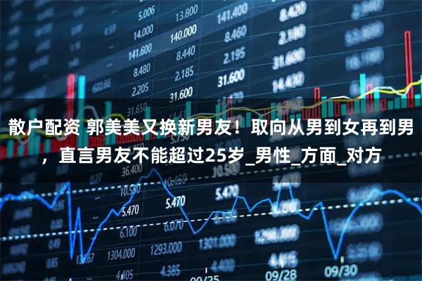 散户配资 郭美美又换新男友！取向从男到女再到男，直言男友不能超过25岁_男性_方面_对方