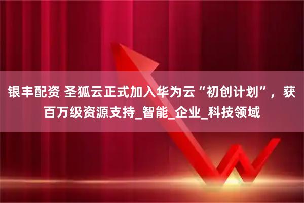 银丰配资 圣狐云正式加入华为云“初创计划”，获百万级资源支持_智能_企业_科技领域