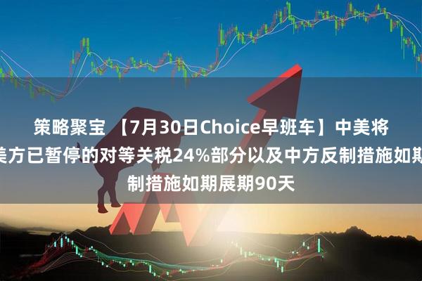 策略聚宝 【7月30日Choice早班车】中美将继续推动美方已暂停的对等关税24%部分以及中方反制措施如期展期90天