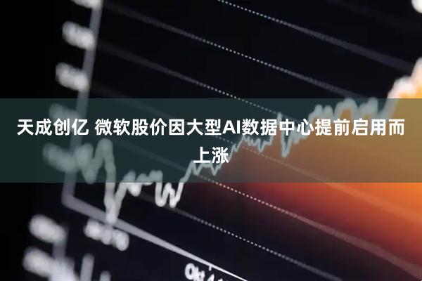 天成创亿 微软股价因大型AI数据中心提前启用而上涨