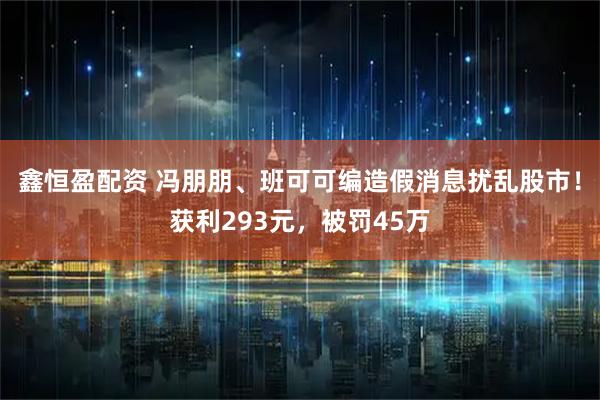 鑫恒盈配资 冯朋朋、班可可编造假消息扰乱股市！获利293元，被罚45万