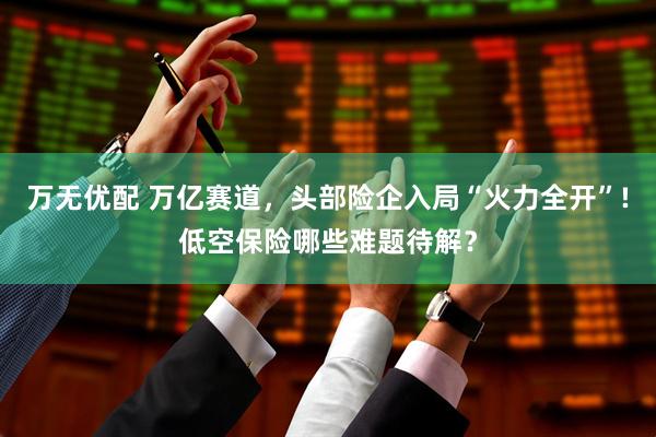 万无优配 万亿赛道，头部险企入局“火力全开”!低空保险哪些难题待解？