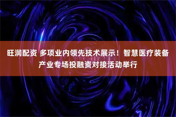 旺润配资 多项业内领先技术展示！智慧医疗装备产业专场投融资对接活动举行
