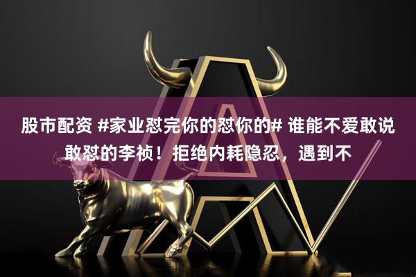 股市配资 #家业怼完你的怼你的# 谁能不爱敢说敢怼的李祯！拒绝内耗隐忍，遇到不