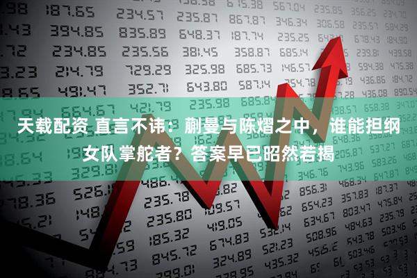 天载配资 直言不讳：蒯曼与陈熠之中，谁能担纲女队掌舵者？答案早已昭然若揭