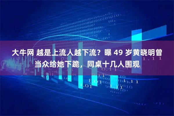 大牛网 越是上流人越下流？曝 49 岁黄晓明曾当众给她下跪，同桌十几人围观