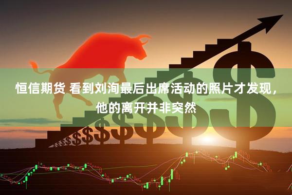 恒信期货 看到刘洵最后出席活动的照片才发现，他的离开并非突然
