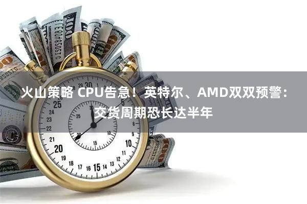 火山策略 CPU告急！英特尔、AMD双双预警：交货周期恐长达半年