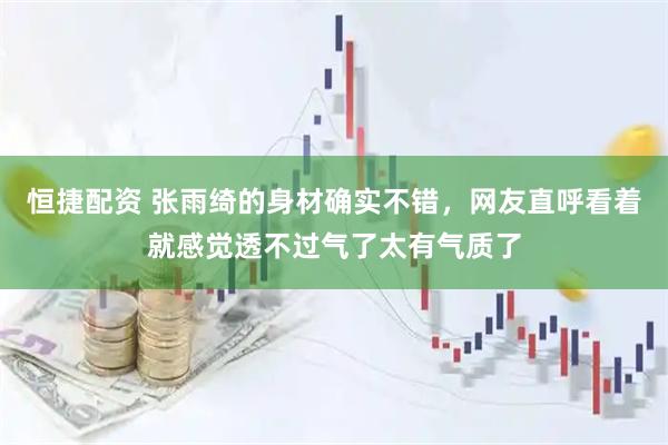 恒捷配资 张雨绮的身材确实不错，网友直呼看着就感觉透不过气了太有气质了