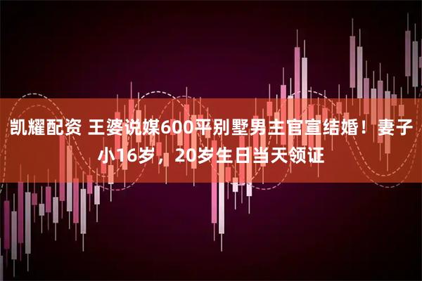 凯耀配资 王婆说媒600平别墅男主官宣结婚!妻子小16岁,20岁生日当天领证
