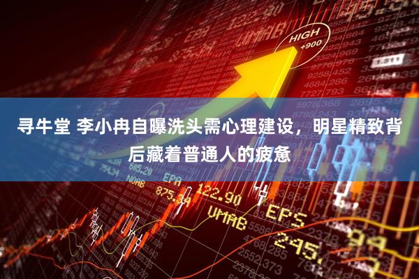 寻牛堂 李小冉自曝洗头需心理建设，明星精致背后藏着普通人的疲惫