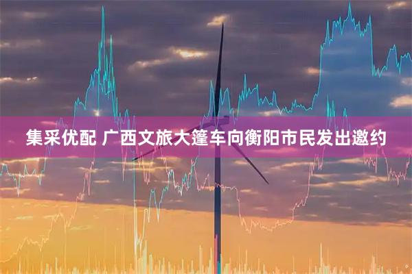 集采优配 广西文旅大篷车向衡阳市民发出邀约