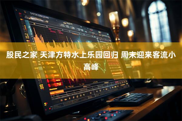 股民之家 天津方特水上乐园回归 周末迎来客流小高峰