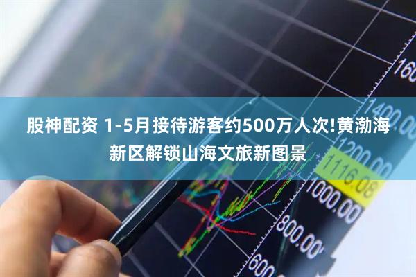 股神配资 1-5月接待游客约500万人次!黄渤海新区解锁山海文旅新图景