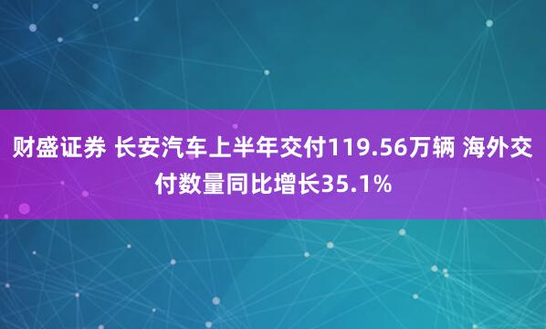 财盛证券 长安汽车上半年交付119.56万辆 海外交付数量同比增长35.1%