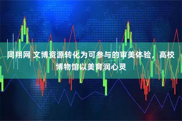 同翔网 文博资源转化为可参与的审美体验，高校博物馆以美育润心灵