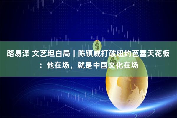 路易泽 文艺坦白局｜陈镇威打破纽约芭蕾天花板：他在场，就是中国文化在场