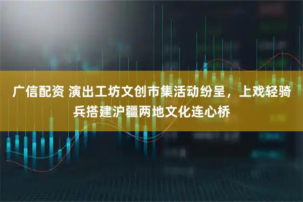 广信配资 演出工坊文创市集活动纷呈，上戏轻骑兵搭建沪疆两地文化连心桥