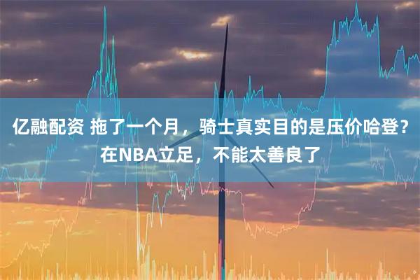 亿融配资 拖了一个月，骑士真实目的是压价哈登？在NBA立足，不能太善良了