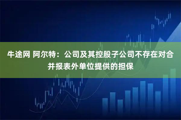 牛途网 阿尔特：公司及其控股子公司不存在对合并报表外单位提供的担保