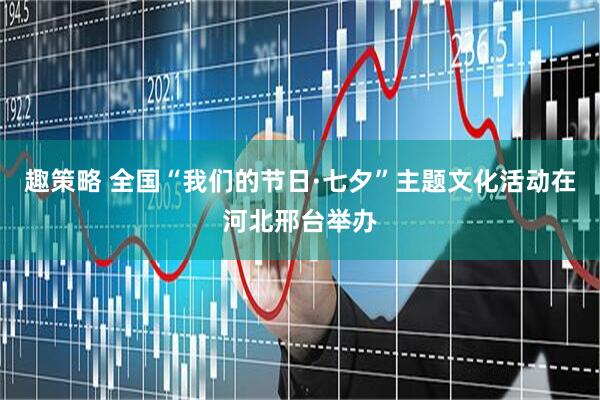 趣策略 全国“我们的节日·七夕”主题文化活动在河北邢台举办