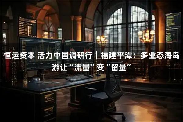 恒运资本 活力中国调研行｜福建平潭：多业态海岛游让“流量”变“留量”