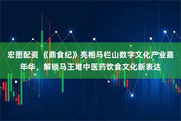 宏图配资 《鼎食纪》亮相马栏山数字文化产业嘉年华，解锁马王堆中医药饮食文化新表达
