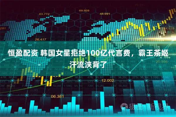 恒盈配资 韩国女星拒绝100亿代言费，霸王茶姬汗流浃背了