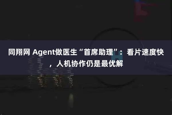 同翔网 Agent做医生“首席助理”：看片速度快，人机协作仍是最优解